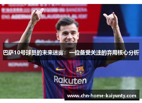 巴萨10号球员的未来迷雾：一位备受关注的弃用核心分析