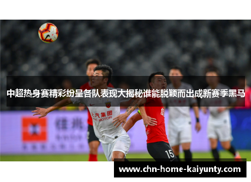 中超热身赛精彩纷呈各队表现大揭秘谁能脱颖而出成新赛季黑马