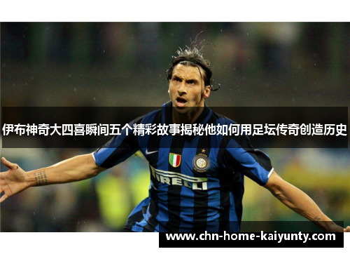 伊布神奇大四喜瞬间五个精彩故事揭秘他如何用足坛传奇创造历史