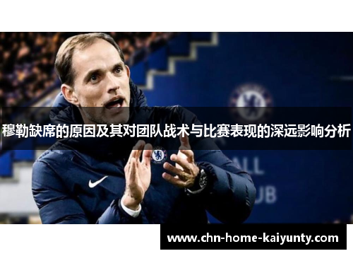 穆勒缺席的原因及其对团队战术与比赛表现的深远影响分析