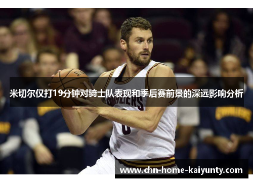 米切尔仅打19分钟对骑士队表现和季后赛前景的深远影响分析
