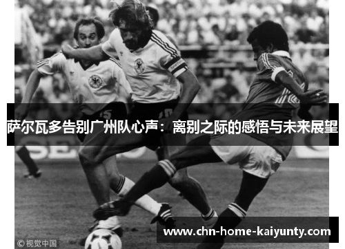 萨尔瓦多告别广州队心声：离别之际的感悟与未来展望