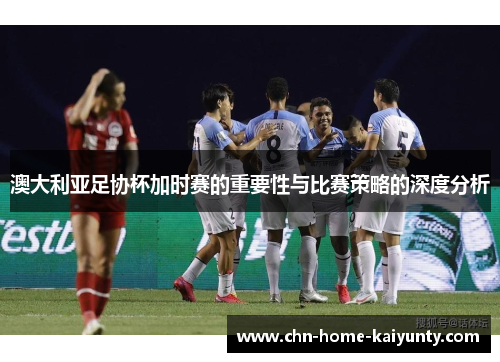 澳大利亚足协杯加时赛的重要性与比赛策略的深度分析