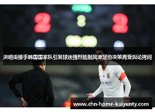 洪明甫接手韩国国家队引发球迷强烈抵制风波足协决策再受舆论拷问